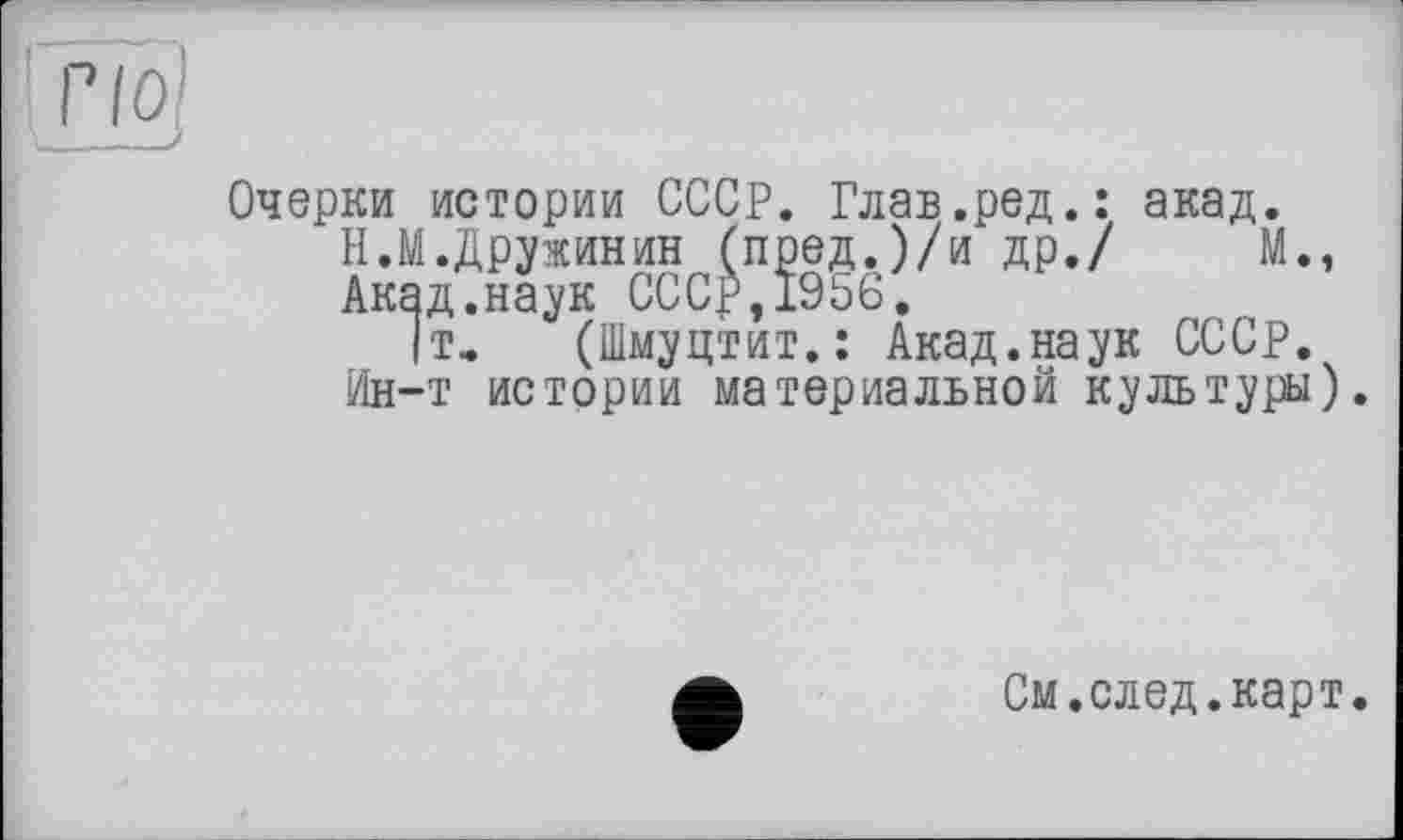 ﻿Очерки истории СССР. Глав.ред.: акад.
Н.М.Дружинин (пред.)/и др./ М., Акад.наук СССР,1956.
|т, (Шмуцтит.: Акад.наук СССР, Ин—т истории материальной культуры).
См.след.карт.